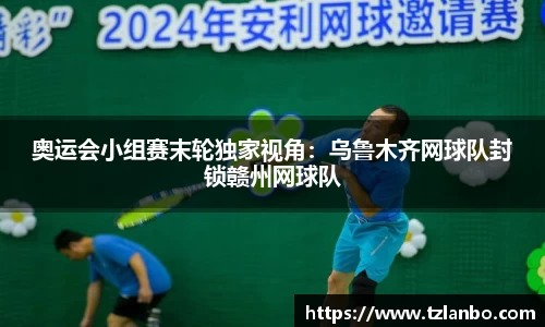 奥运会小组赛末轮独家视角：乌鲁木齐网球队封锁赣州网球队
