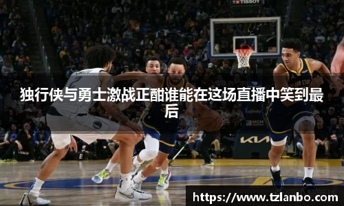 独行侠与勇士激战正酣谁能在这场直播中笑到最后