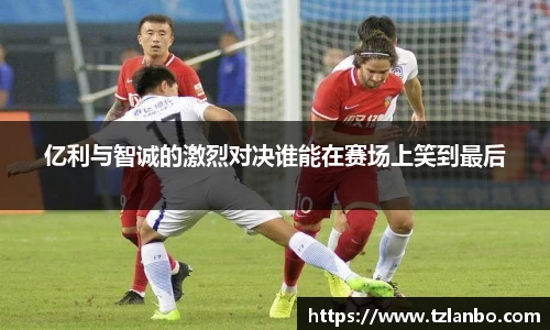 亿利与智诚的激烈对决谁能在赛场上笑到最后